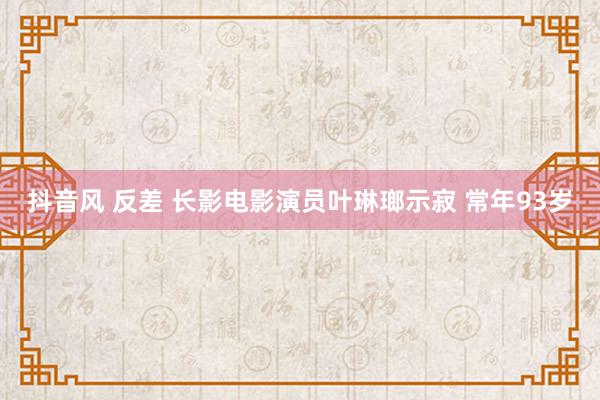 抖音风 反差 长影电影演员叶琳瑯示寂 常年93岁