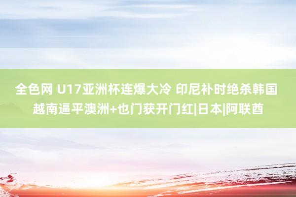 全色网 U17亚洲杯连爆大冷 印尼补时绝杀韩国 越南逼平澳洲+也门获开门红|日本|阿联酋