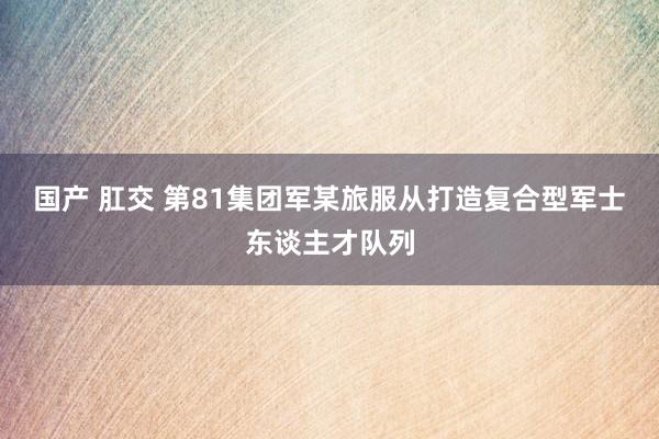 国产 肛交 第81集团军某旅服从打造复合型军士东谈主才队列