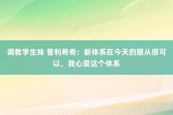 调教学生妹 普利希奇：新体系在今天的服从很可以，我心爱这个体系
