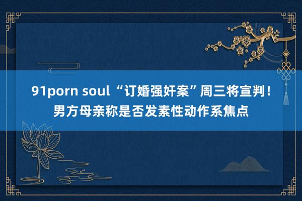 91porn soul “订婚强奸案”周三将宣判！男方母亲称是否发素性动作系焦点