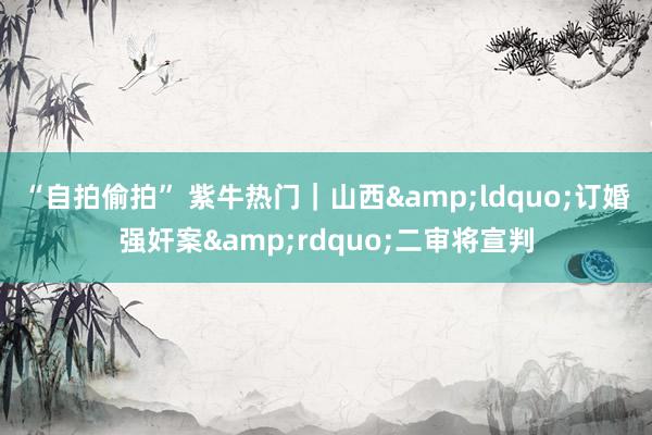 “自拍偷拍” 紫牛热门｜山西&ldquo;订婚强奸案&rdquo;二审将宣判