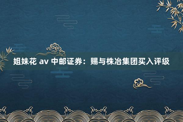 姐妹花 av 中邮证券：赐与株冶集团买入评级