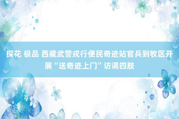 探花 极品 西藏武警戎行便民奇迹站官兵到牧区开展“送奇迹上门”访谒四肢