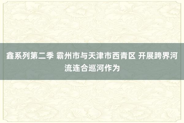 鑫系列第二季 霸州市与天津市西青区 开展跨界河流连合巡河作为