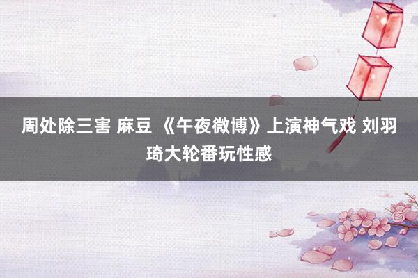 周处除三害 麻豆 《午夜微博》上演神气戏 刘羽琦大轮番玩性感