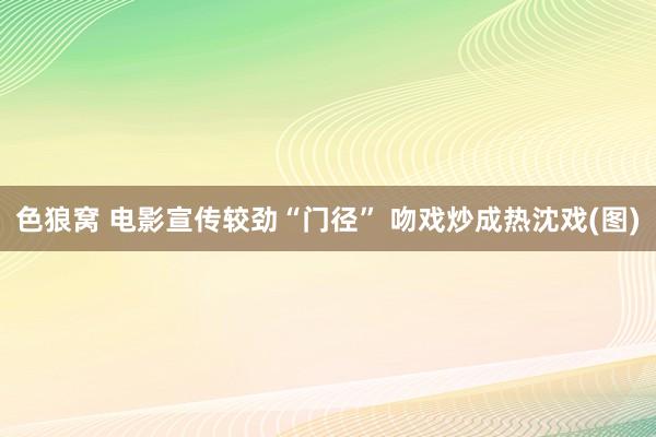 色狼窝 电影宣传较劲“门径” 吻戏炒成热沈戏(图)