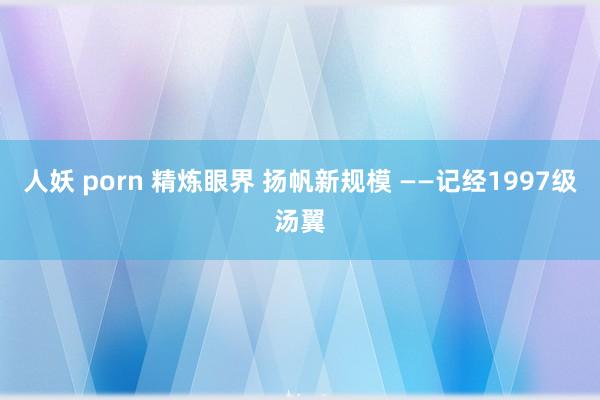 人妖 porn 精炼眼界 扬帆新规模 ——记经1997级汤翼