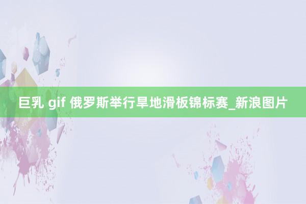巨乳 gif 俄罗斯举行旱地滑板锦标赛_新浪图片