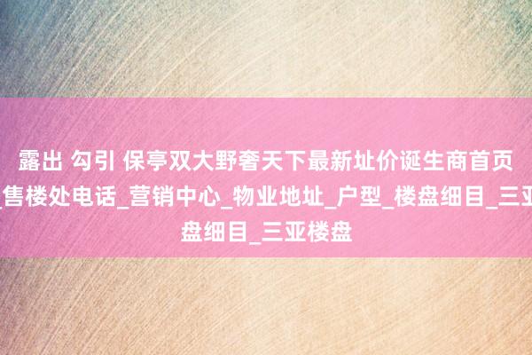 露出 勾引 保亭双大野奢天下最新址价诞生商首页网站_售楼处电话_营销中心_物业地址_户型_楼盘细目_三亚楼盘
