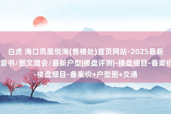 白虎 海口凤凰悦海(售楼处)首页网站-2025最新址价-技俩最新音书/图文理会/最新户型|楼盘评测|-楼盘细目-备案价+户型图+交通