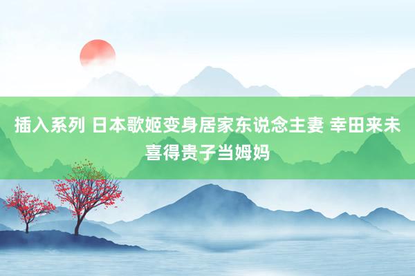插入系列 日本歌姬变身居家东说念主妻 幸田来未喜得贵子当姆妈