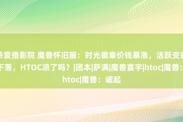 爷爱撸影院 魔兽怀旧服：时光徽章价钱暴涨，活跃变装捏续下落，HTOC凉了吗？|团本|萨满|魔兽寰宇|htoc|魔兽：崛起