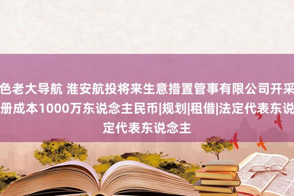 色老大导航 淮安航投将来生意措置管事有限公司开采，注册成本1000万东说念主民币|规划|租借|法定代表东说念主