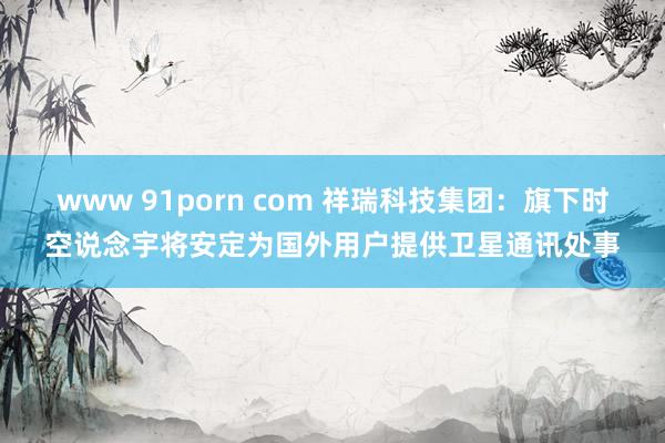 www 91porn com 祥瑞科技集团：旗下时空说念宇将安定为国外用户提供卫星通讯处事