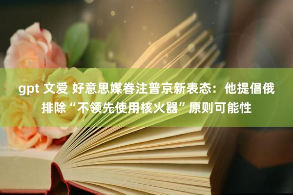 gpt 文爱 好意思媒眷注普京新表态：他提倡俄排除“不领先使用核火器”原则可能性
