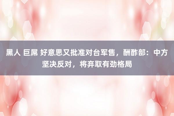 黑人 巨屌 好意思又批准对台军售，酬酢部：中方坚决反对，将弃取有劲格局