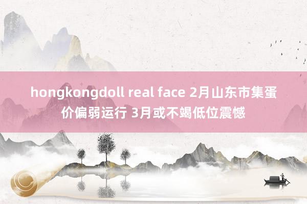 hongkongdoll real face 2月山东市集蛋价偏弱运行 3月或不竭低位震憾