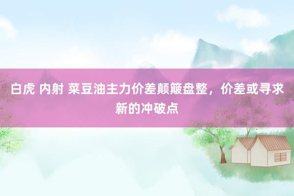 白虎 内射 菜豆油主力价差颠簸盘整，价差或寻求新的冲破点