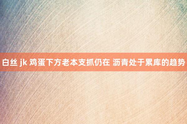 白丝 jk 鸡蛋下方老本支抓仍在 沥青处于累库的趋势