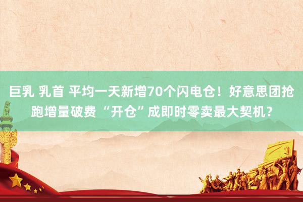 巨乳 乳首 平均一天新增70个闪电仓！好意思团抢跑增量破费 “开仓”成即时零卖最大契机？