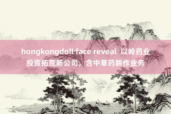 hongkongdoll face reveal  以岭药业投资拓荒新公司，含中草药耕作业务