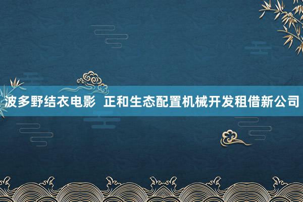 波多野结衣电影  正和生态配置机械开发租借新公司