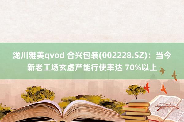 泷川雅美qvod 合兴包装(002228.SZ)：当今新老工场玄虚产能行使率达 70%以上