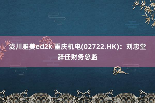 泷川雅美ed2k 重庆机电(02722.HK)：刘忠堂辞任财务总监
