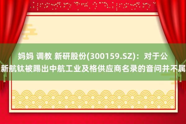 妈妈 调教 新研股份(300159.SZ)：对于公司新航钛被踢出中航工业及格供应商名录的音问并不属实