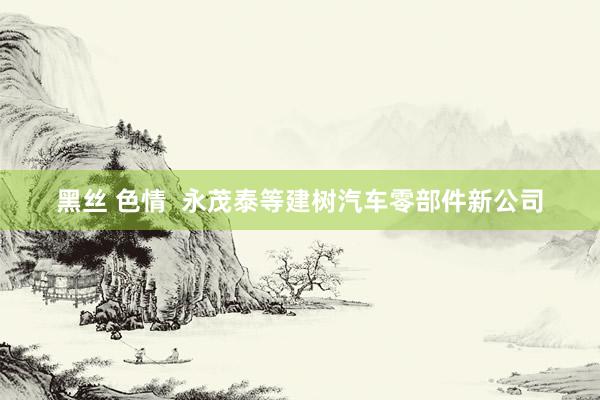 黑丝 色情  永茂泰等建树汽车零部件新公司