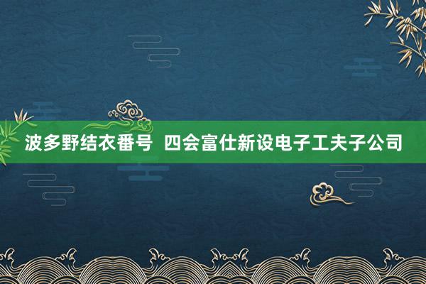 波多野结衣番号  四会富仕新设电子工夫子公司