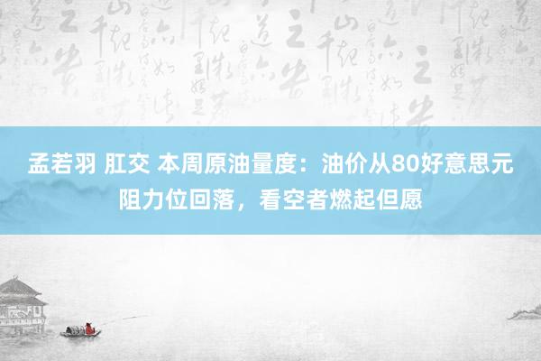 孟若羽 肛交 本周原油量度：油价从80好意思元阻力位回落，看空者燃起但愿