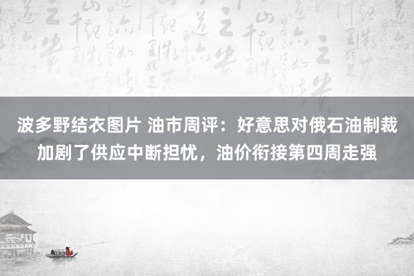 波多野结衣图片 油市周评：好意思对俄石油制裁加剧了供应中断担忧，油价衔接第四周走强