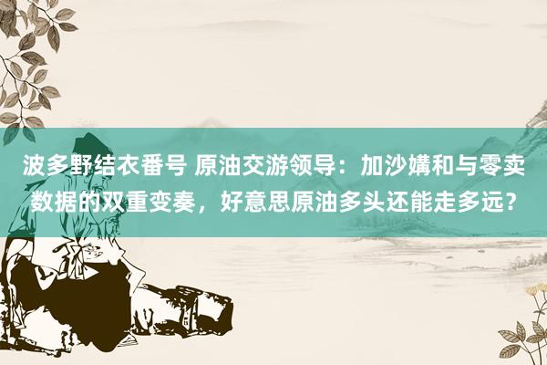 波多野结衣番号 原油交游领导：加沙媾和与零卖数据的双重变奏，好意思原油多头还能走多远？