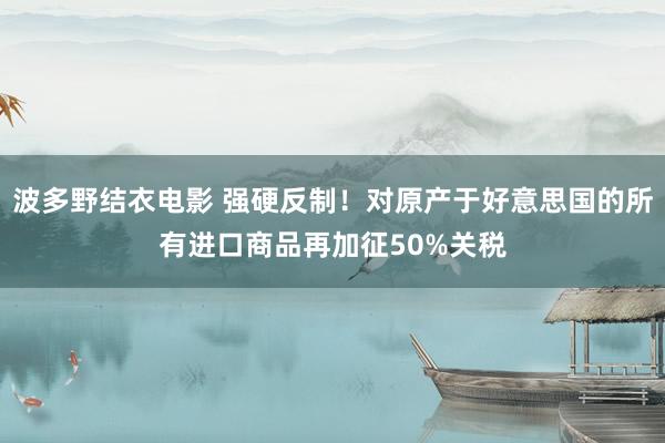 波多野结衣电影 强硬反制！对原产于好意思国的所有进口商品再加征50%关税